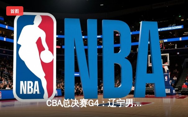 CBA总决赛G4：辽宁男篮加时苦战险胜新疆，赵继伟关键三分锁定赛点