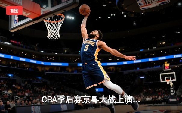CBA季后赛京粤大战上演巅峰对决 张镇麟34分助辽宁逆转广东