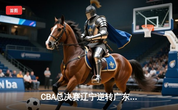 CBA总决赛辽宁逆转广东夺魁 赵继伟关键三分定乾坤
