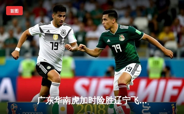 广东华南虎加时险胜辽宁飞豹，CBA总决赛上演史诗级对决