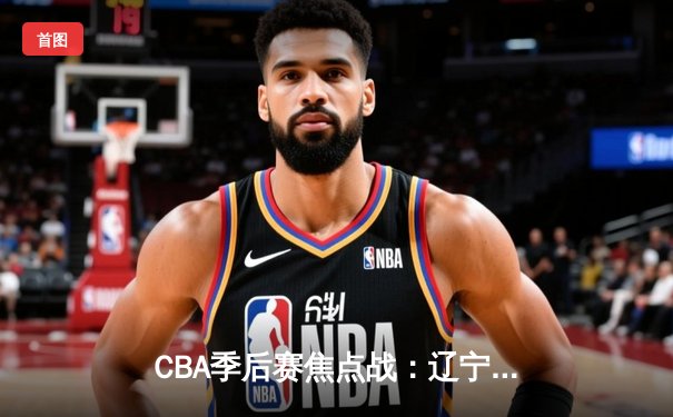 CBA季后赛焦点战：辽宁本钢加时险胜广东宏远，赵继伟35分导演逆转