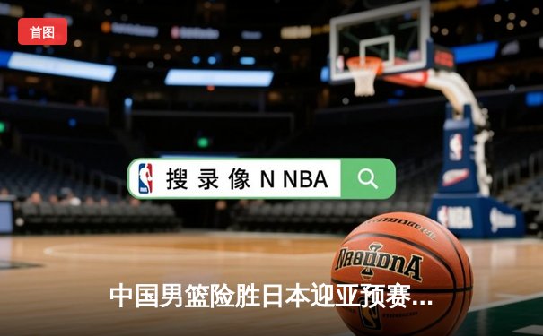 中国男篮险胜日本迎亚预赛开门红 胡金秋23+13统治内线